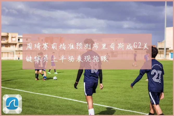 周琦赛前精准预测布里奇斯成G2关键球员上半场表现抢眼